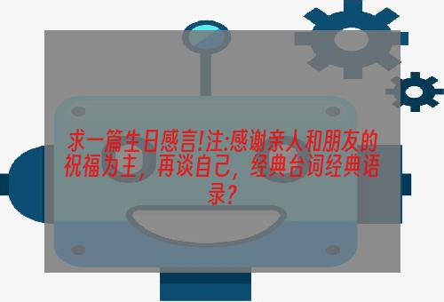 求一篇生日感言!注:感谢亲人和朋友的祝福为主，再谈自己，经典台词经典语录？