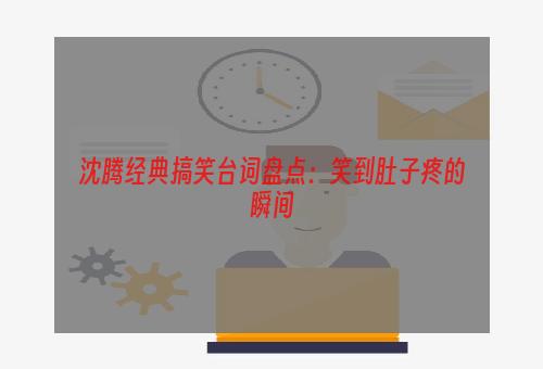 沈腾经典搞笑台词盘点：笑到肚子疼的瞬间