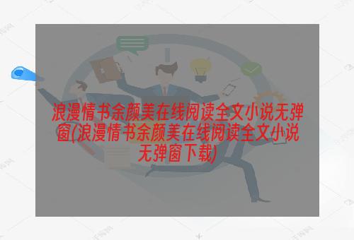 浪漫情书余颜美在线阅读全文小说无弹窗(浪漫情书余颜美在线阅读全文小说无弹窗下载)