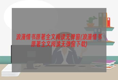 浪漫情书原著全文阅读无弹窗(浪漫情书原著全文阅读无弹窗下载)