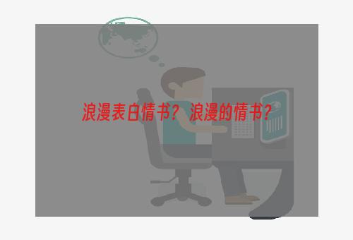 浪漫表白情书？ 浪漫的情书？