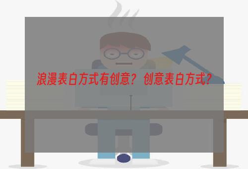 浪漫表白方式有创意？ 创意表白方式？