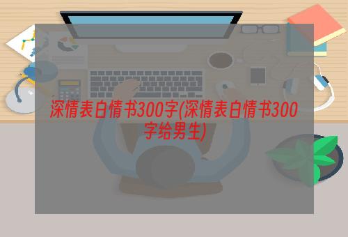 深情表白情书300字(深情表白情书300字给男生)