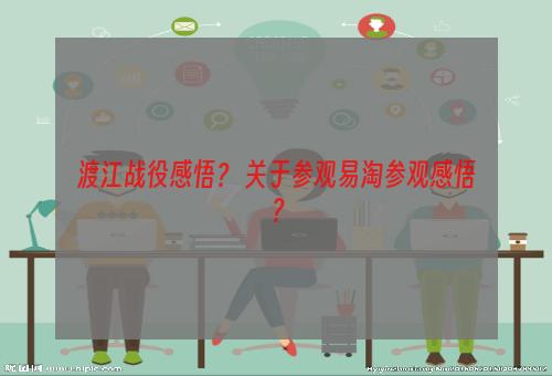 渡江战役感悟？ 关于参观易淘参观感悟？