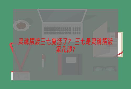 灵魂摆渡三七复活了？ 三七是灵魂摆渡第几部？