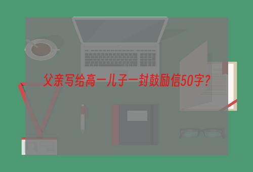 父亲写给高一儿子一封鼓励信50字？