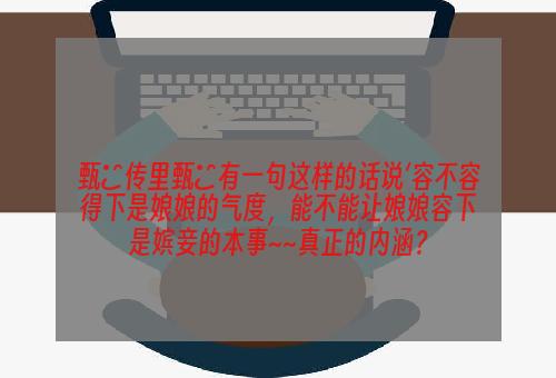 甄嬛传里甄嬛有一句这样的话说‘容不容得下是娘娘的气度，能不能让娘娘容下是嫔妾的本事~~真正的内涵？