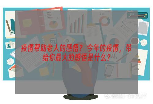 疫情帮助老人的感悟？ 今年的疫情，带给你最大的感悟是什么？