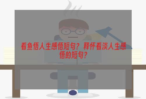 看鱼悟人生感悟短句？ 释怀看淡人生感悟的短句？