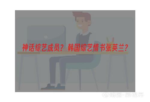 神话综艺成员？ 韩国综艺情书张英兰？