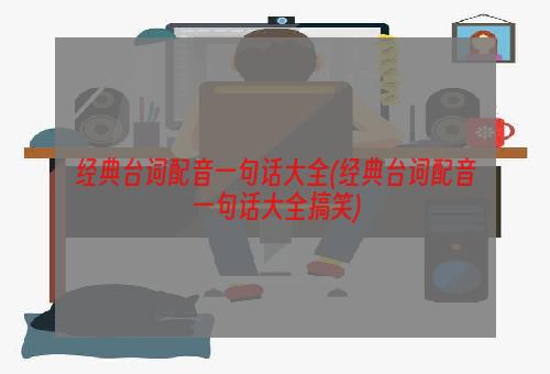 经典台词配音一句话大全(经典台词配音一句话大全搞笑)