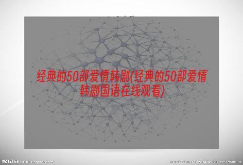 经典的50部爱情韩剧(经典的50部爱情韩剧国语在线观看)