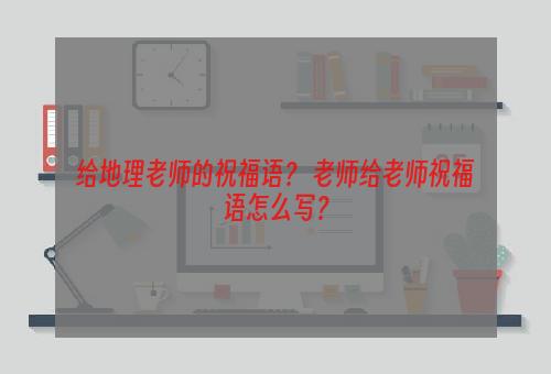 给地理老师的祝福语？ 老师给老师祝福语怎么写？