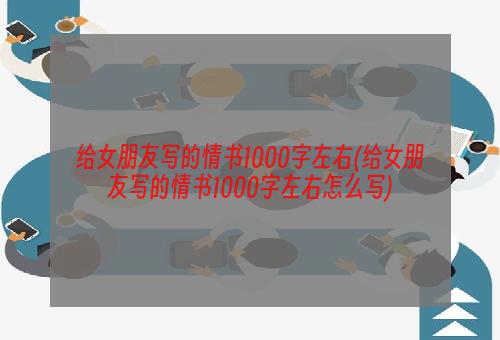 给女朋友写的情书1000字左右(给女朋友写的情书1000字左右怎么写)