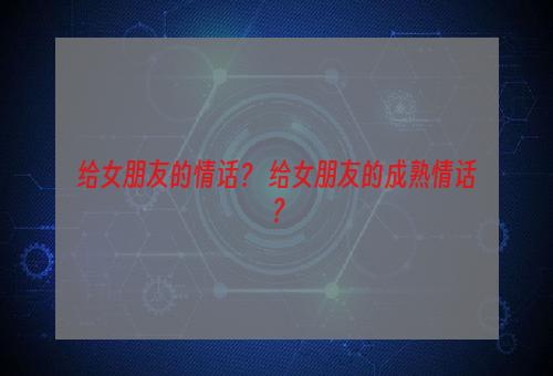 给女朋友的情话？ 给女朋友的成熟情话？