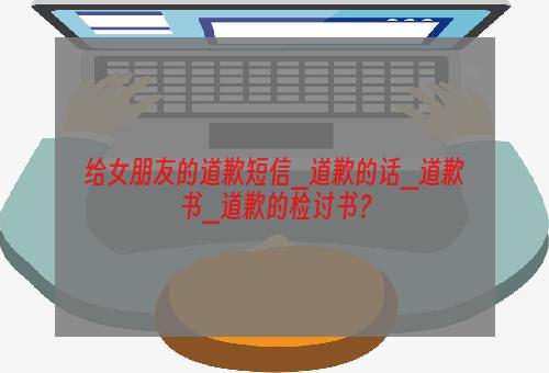 给女朋友的道歉短信_道歉的话_道歉书_道歉的检讨书？