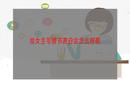 给女生写情书表白会怎么样呢