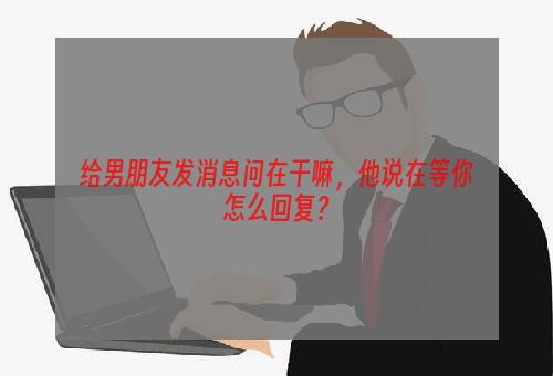 给男朋友发消息问在干嘛，他说在等你怎么回复？