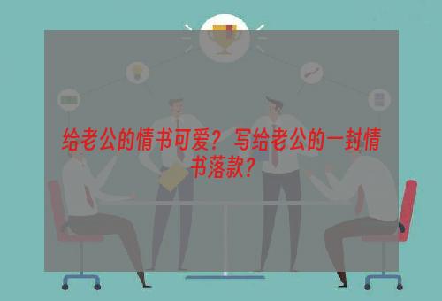 给老公的情书可爱？ 写给老公的一封情书落款？