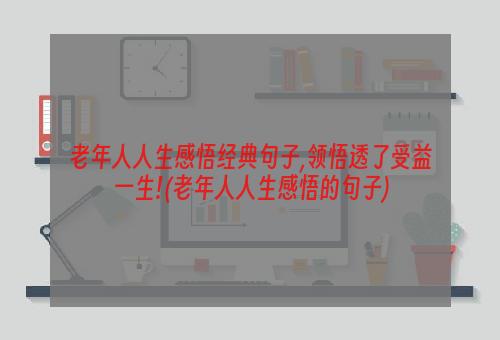 老年人人生感悟经典句子,领悟透了受益一生!(老年人人生感悟的句子)