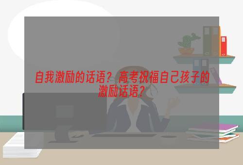 自我激励的话语？ 高考祝福自己孩子的激励话语？