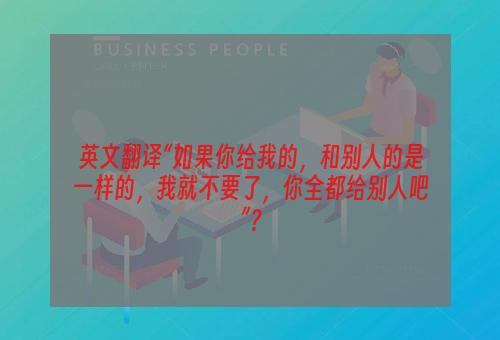 英文翻译“如果你给我的，和别人的是一样的，我就不要了，你全都给别人吧”？