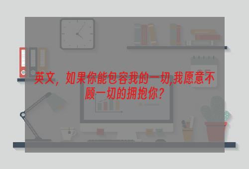 英文，如果你能包容我的一切,我愿意不顾一切的拥抱你？