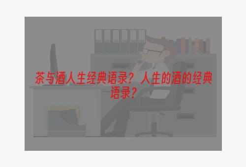 茶与酒人生经典语录？ 人生的酒的经典语录？