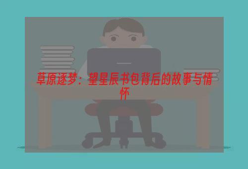 草原逐梦：望星辰书包背后的故事与情怀