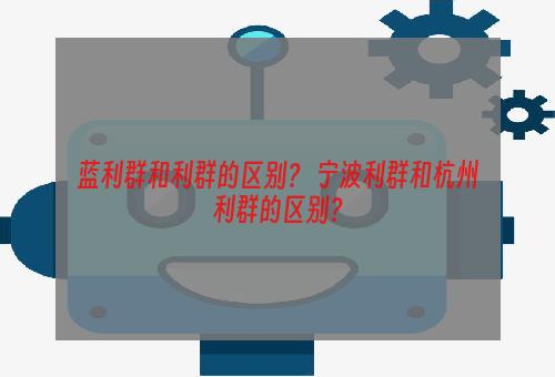 蓝利群和利群的区别？ 宁波利群和杭州利群的区别？