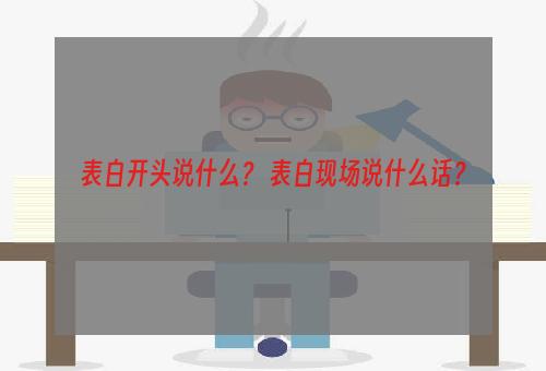 表白开头说什么？ 表白现场说什么话？