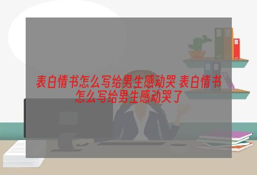 表白情书怎么写给男生感动哭 表白情书怎么写给男生感动哭了