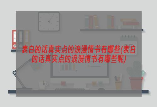 表白的话真实点的浪漫情书有哪些(表白的话真实点的浪漫情书有哪些呢)