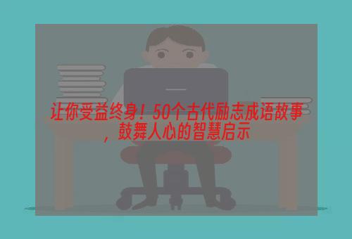 让你受益终身！50个古代励志成语故事，鼓舞人心的智慧启示