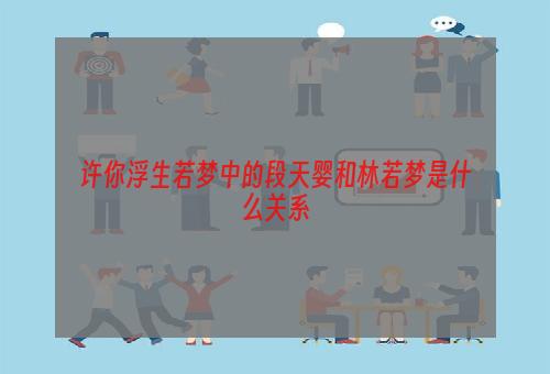 许你浮生若梦中的段天婴和林若梦是什么关系