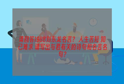 请回答1988刘东龙名言？ 人生苦短 知己难求 请写出与君有关的诗句和名言名句？