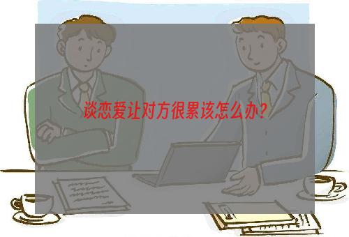 谈恋爱让对方很累该怎么办？