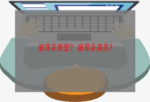 谢耳朵原型？ 谢耳朵演员？