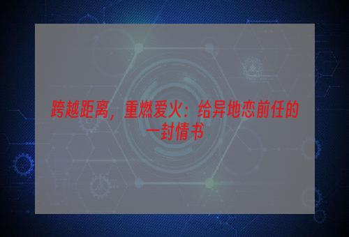 跨越距离，重燃爱火：给异地恋前任的一封情书