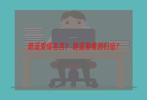 路遥爱情名言？ 路遥爱情的归宿？