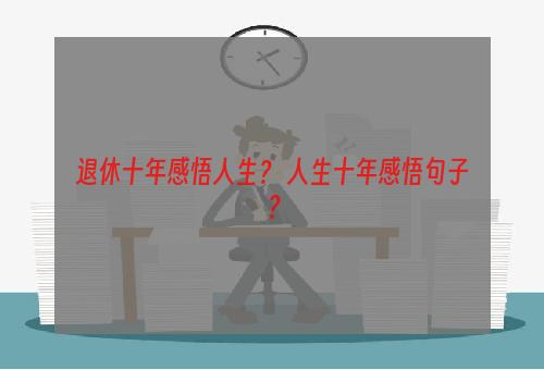 退休十年感悟人生？ 人生十年感悟句子？