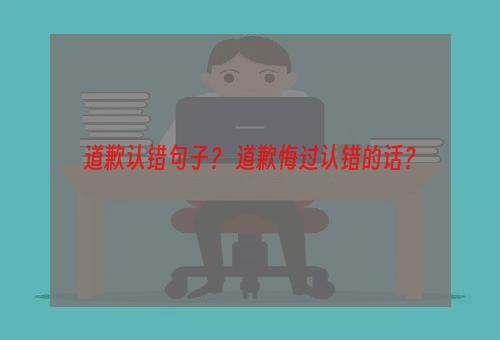 道歉认错句子？ 道歉悔过认错的话？