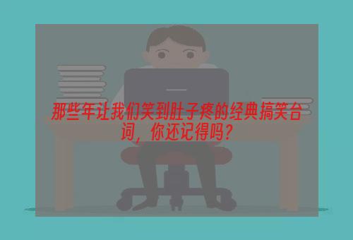 那些年让我们笑到肚子疼的经典搞笑台词，你还记得吗？