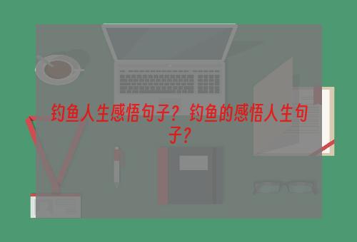 钓鱼人生感悟句子？ 钓鱼的感悟人生句子？