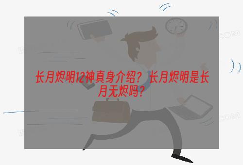 长月烬明12神真身介绍？ 长月烬明是长月无烬吗？