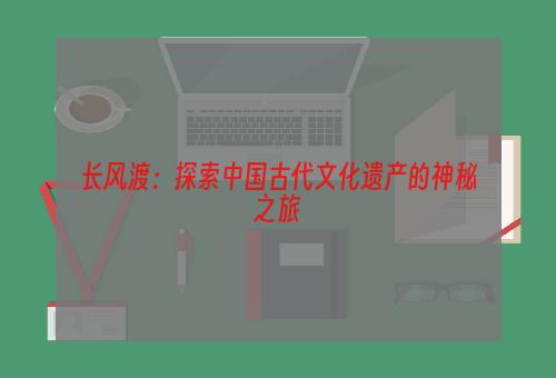 长风渡：探索中国古代文化遗产的神秘之旅