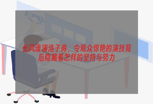 长风谁演洛子商，令观众惊艳的演技背后隐藏着怎样的坚持与努力