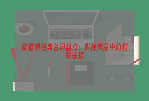 陈道明经典台词盘点：影视作品中的精彩表现