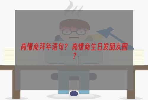 高情商拜年语句？ 高情商生日发朋友圈？