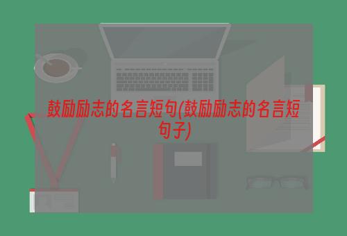 鼓励励志的名言短句(鼓励励志的名言短句子)